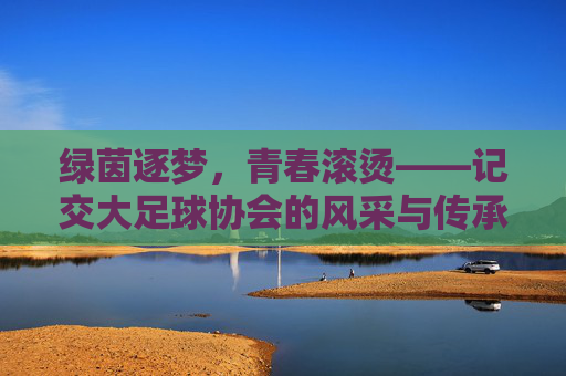 绿茵逐梦，青春滚烫——记交大足球协会的风采与传承，绿茵逐梦，青春传承——交大足球协会风采