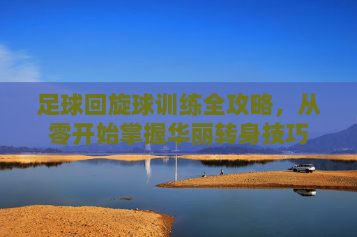 足球回旋球训练全攻略，从零开始掌握华丽转身技巧