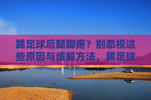 踢足球后腿脚疼？别忽视这些原因与缓解方法，踢足球后腿脚疼？别忽视这些原因与缓解方法