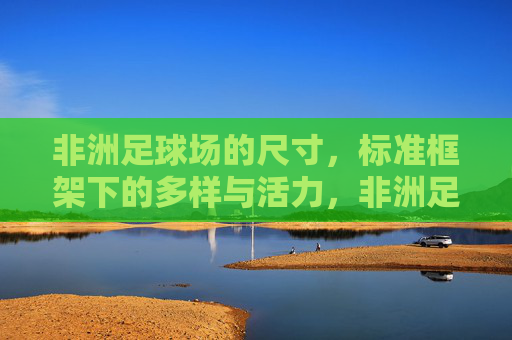 非洲足球场的尺寸，标准框架下的多样与活力，非洲足球场尺寸，标准框架下的多样与活力