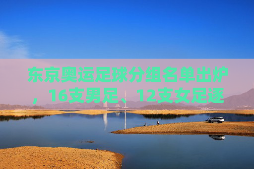 东京奥运足球分组名单出炉，16支男足、12支女足逐梦赛场，亚洲劲旅遭遇强敌