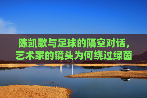 陈凯歌与足球的隔空对话，艺术家的镜头为何绕过绿茵场？陈凯歌与足球的隔空对话，镜头缘何绕过绿茵场？