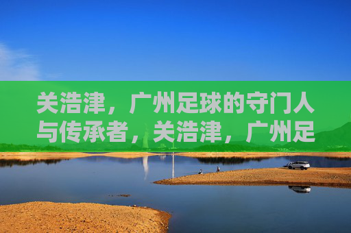 关浩津,广州足球的守门人与传承者,关浩津,广州足球的守门人与传承者 关浩津,广州足球的守门人与传承者,关浩津,广州足球的守门人与传承者