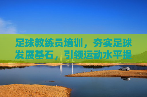 足球教练员培训，夯实足球发展基石，引领运动水平提升，足球教练员培训，夯实发展基石 引领水平提升