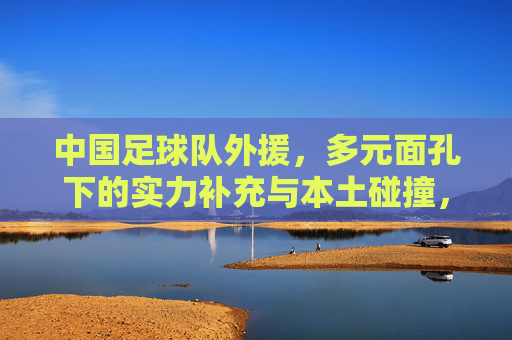 中国足球队外援,多元面孔下的实力补充与本土碰撞,中国足球队外援,多元面孔的实力补充与本土碰撞 中国足球队外援,多元面孔下的实力补充与本土碰撞,中国足球队外援,多元面孔的实力补充与本土碰撞