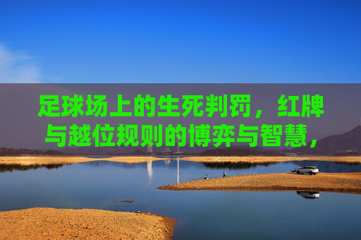 足球场上的生死判罚,红牌与越位规则的博弈与智慧,红牌与越位,足球场上的生死判罚与博弈智慧 足球场上的生死判罚,红牌与越位规则的博弈与智慧,红牌与越位,足球场上的生死判罚与博弈智慧