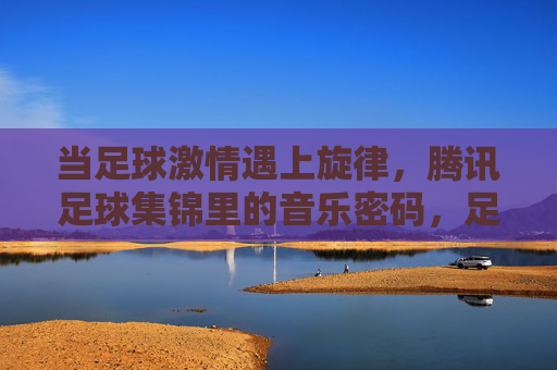 当足球激情遇上旋律,腾讯足球集锦里的音乐密码,足球激情遇上旋律,腾讯足球集锦的音乐密码 当足球激情遇上旋律,腾讯足球集锦里的音乐密码,足球激情遇上旋律,腾讯足球集锦的音乐密码