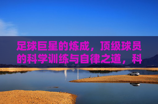 足球巨星的炼成，顶级球员的科学训练与自律之道，科学训练与自律，足球巨星的炼成之道