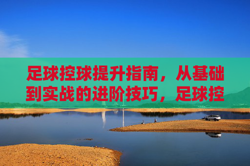 足球控球提升指南，从基础到实战的进阶技巧，足球控球从基础到实战，进阶技巧提升指南