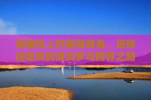 绿茵场上的银幕转身,足球运动员的演员梦与跨界之路,绿茵场银幕转身,足球运动员的跨界演员梦 绿茵场上的银幕转身,足球运动员的演员梦与跨界之路,绿茵场银幕转身,足球运动员的跨界演员梦