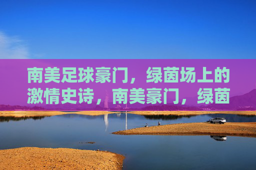 南美足球豪门，绿茵场上的激情史诗，南美豪门，绿茵史诗