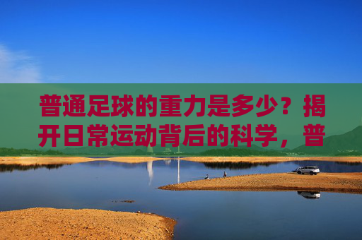 普通足球的重力是多少？揭开日常运动背后的科学，普通足球的重力，日常运动背后的科学揭秘