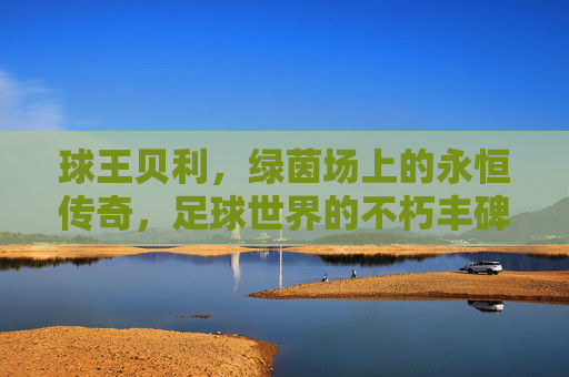 球王贝利,绿茵场上的永恒传奇,足球世界的不朽丰碑,球王贝利,绿茵场永恒传奇,足球不朽丰碑 球王贝利,绿茵场上的永恒传奇,足球世界的不朽丰碑,球王贝利,绿茵场永恒传奇,足球不朽丰碑