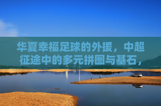 华夏幸福足球的外援，中超征途中的多元拼图与基石，华夏幸福外援，中超征途的多元拼图与基石