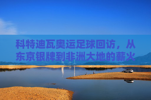 科特迪瓦奥运足球回访,从东京银牌到非洲大地的薪火相传 科特迪瓦奥运足球回访,从东京银牌到非洲大地的薪火相传