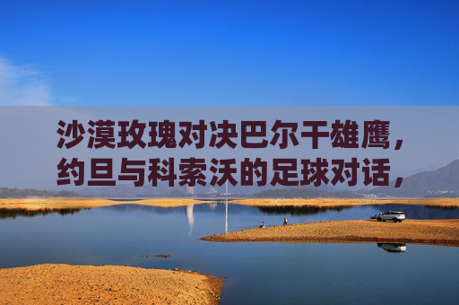 沙漠玫瑰对决巴尔干雄鹰，约旦与科索沃的足球对话，沙漠玫瑰对决巴尔干雄鹰，约旦与科索沃足球对话