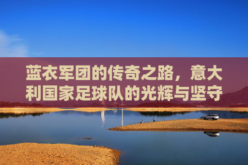 蓝衣军团的传奇之路,意大利国家足球队的光辉与坚守,蓝衣军团,传奇之路上的光辉与坚守 蓝衣军团的传奇之路,意大利国家足球队的光辉与坚守,蓝衣军团,传奇之路上的光辉与坚守