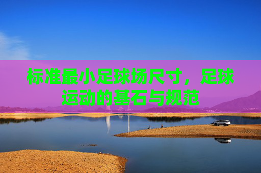 标准最小足球场尺寸,足球运动的基石与规范 标准最小足球场尺寸,足球运动的基石与规范
