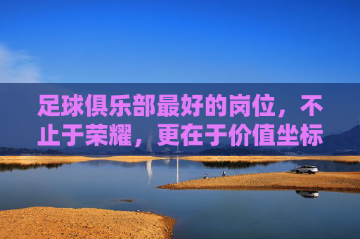 足球俱乐部最好的岗位,不止于荣耀,更在于价值坐标,足球俱乐部最佳岗位,荣耀之上的价值坐标 足球俱乐部最好的岗位,不止于荣耀,更在于价值坐标,足球俱乐部最佳岗位,荣耀之上的价值坐标