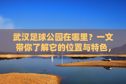武汉足球公园在哪里?一文带你了解它的位置与特色,武汉足球公园位置与特色,一文带你了解 武汉足球公园在哪里?一文带你了解它的位置与特色,武汉足球公园位置与特色,一文带你了解