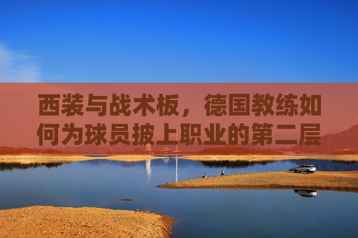 西装与战术板，德国教练如何为球员披上职业的第二层皮肤，西装与战术板，德国教练为球员披上职业第二层皮肤