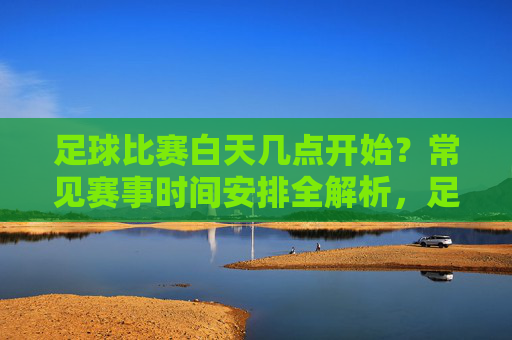 足球比赛白天几点开始？常见赛事时间安排全解析，足球比赛白天开始时间与常见赛事时间安排全解析