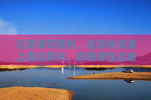 百度体育视界，足球热浪遇上奥运荣光，致敬男性运动员的赛场传奇，足球热浪遇上奥运荣光，致敬男性运动员的赛场传奇