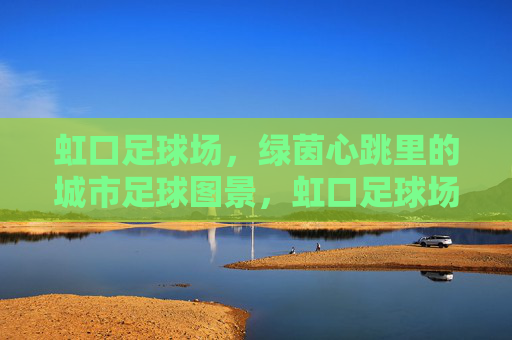 虹口足球场,绿茵心跳里的城市足球图景,虹口足球场,绿茵心跳里的城市足球图景 虹口足球场,绿茵心跳里的城市足球图景,虹口足球场,绿茵心跳里的城市足球图景