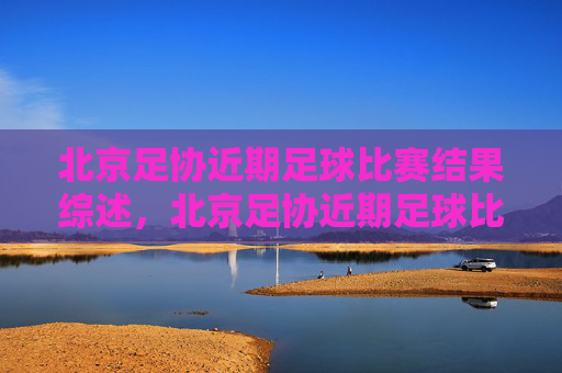北京足协近期足球比赛结果综述,北京足协近期足球比赛结果综述 北京足协近期足球比赛结果综述,北京足协近期足球比赛结果综述