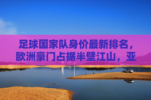 足球国家队身价最新排名,欧洲豪门占据半壁江山,亚洲球队崛起引关注,国家队身价最新排名,欧洲豪门半壁江山,亚洲球队强势崛起 足球国家队身价最新排名,欧洲豪门占据半壁江山,亚洲球队崛起引关注,国家队身价最新排名,欧洲豪门半壁江山,亚洲球队强势崛起
