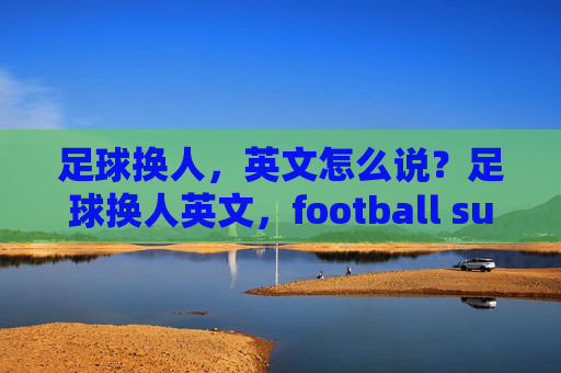 足球换人,英文怎么说?足球换人英文,football substitution 足球换人,英文怎么说?足球换人英文,football substitution