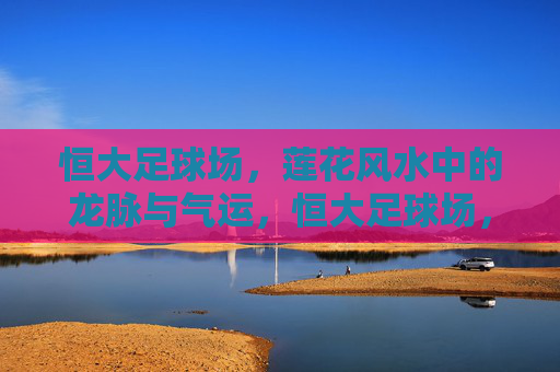 恒大足球场，莲花风水中的龙脉与气运，恒大足球场，莲花风水中的龙脉气运