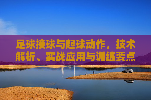 足球接球与起球动作，技术解析、实战应用与训练要点，足球接球与起球动作，技术解析、实战应用与训练要点