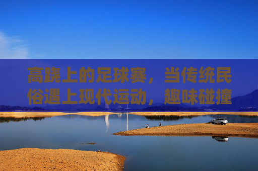 高跷上的足球赛，当传统民俗遇上现代运动，趣味碰撞点燃赛场激情，高跷足球，传统与现代的趣味碰撞