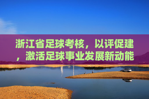 浙江省足球考核,以评促建,激活足球事业发展新动能,浙江足球考核以评促建激活发展新动能 浙江省足球考核,以评促建,激活足球事业发展新动能,浙江足球考核以评促建激活发展新动能