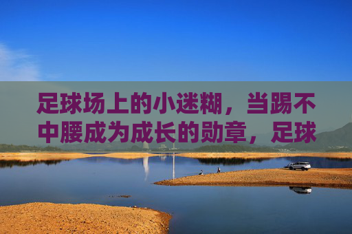 足球场上的小迷糊，当踢不中腰成为成长的勋章，足球小迷糊，踢不中腰，成长的勋章