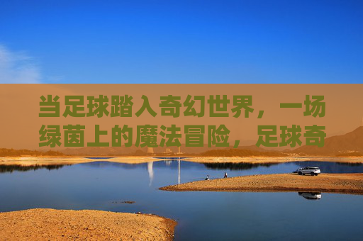 当足球踏入奇幻世界，一场绿茵上的魔法冒险，足球奇幻，绿茵魔法冒险