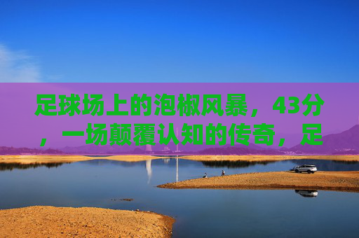 足球场上的泡椒风暴,43分,一场颠覆认知的传奇,足球场上的泡椒风暴,43分颠覆认知传奇 足球场上的泡椒风暴,43分,一场颠覆认知的传奇,足球场上的泡椒风暴,43分颠覆认知传奇