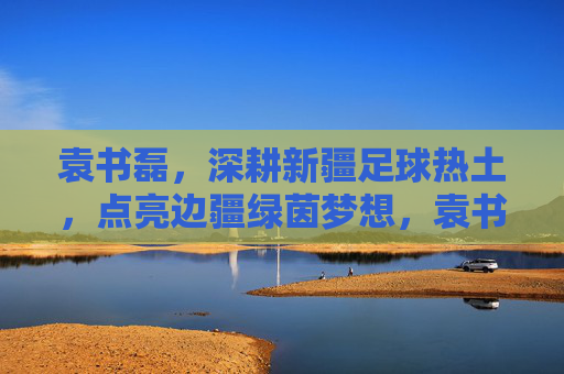 袁书磊,深耕新疆足球热土,点亮边疆绿茵梦想,袁书磊深耕新疆足球热土,点亮边疆绿茵梦想 袁书磊,深耕新疆足球热土,点亮边疆绿茵梦想,袁书磊深耕新疆足球热土,点亮边疆绿茵梦想