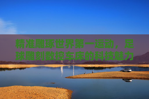 精准雕琢世界第一运动，足球雕刻数控车床的科技魅力