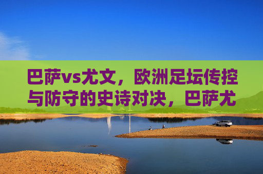 巴萨vs尤文，欧洲足坛传控与防守的史诗对决，巴萨尤文传控防守史诗对决