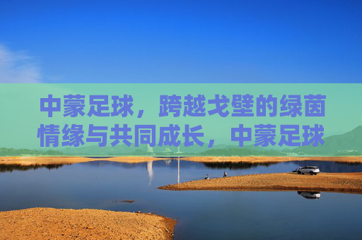中蒙足球,跨越戈壁的绿茵情缘与共同成长,中蒙足球,跨越戈壁的绿茵情缘与共同成长 中蒙足球,跨越戈壁的绿茵情缘与共同成长,中蒙足球,跨越戈壁的绿茵情缘与共同成长