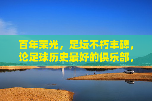 百年荣光,足坛不朽丰碑,论足球历史最好的俱乐部,百年足坛丰碑,足球历史最佳俱乐部 百年荣光,足坛不朽丰碑,论足球历史最好的俱乐部,百年足坛丰碑,足球历史最佳俱乐部