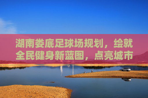 湖南娄底足球场规划，绘就全民健身新蓝图，点亮城市体育新名片，湖南娄底足球场规划，全民健身新蓝图点亮城市体育新名片