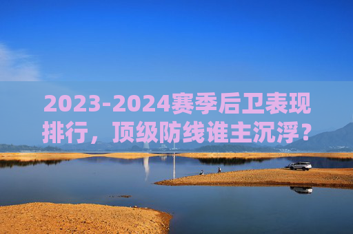2023-2024赛季后卫表现排行，顶级防线谁主沉浮？2023-2024赛季顶级防线后卫表现排行，谁主沉浮？