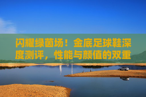 闪耀绿茵场！金底足球鞋深度测评，性能与颜值的双重奏？金底足球鞋深度测评，性能颜值双奏，闪耀绿茵场