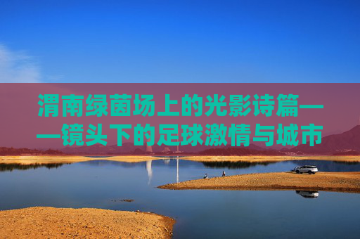 渭南绿茵场上的光影诗篇——镜头下的足球激情与城市活力，渭南绿茵场上的光影诗篇——足球激情与城市活力