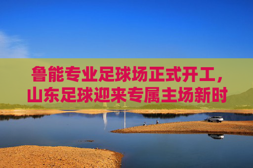 鲁能专业足球场正式开工，山东足球迎来专属主场新时代，鲁能专业足球场正式开工 山东足球迎来专属主场新时代