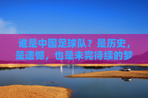 谁是中国足球队？是历史，是遗憾，也是未完待续的梦，谁是中国足球队？历史、遗憾与未完待续的梦