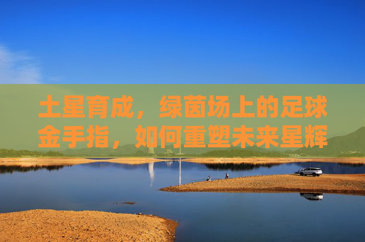 土星育成,绿茵场上的足球金手指,如何重塑未来星辉?土星育成,足球金手指重塑未来星辉 土星育成,绿茵场上的足球金手指,如何重塑未来星辉?土星育成,足球金手指重塑未来星辉